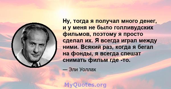 Ну, тогда я получал много денег, и у меня не было голливудских фильмов, поэтому я просто сделал их. Я всегда играл между ними. Всякий раз, когда я бегал на фонды, я всегда спешат снимать фильм где -то.