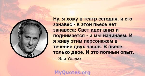 Ну, я хожу в театр сегодня, и его занавес - в этой пьесе нет занавеса; Свет идет вниз и поднимается - и мы начинаем. И я живу этим персонажем в течение двух часов. В пьесе только двое. И это полный опыт.