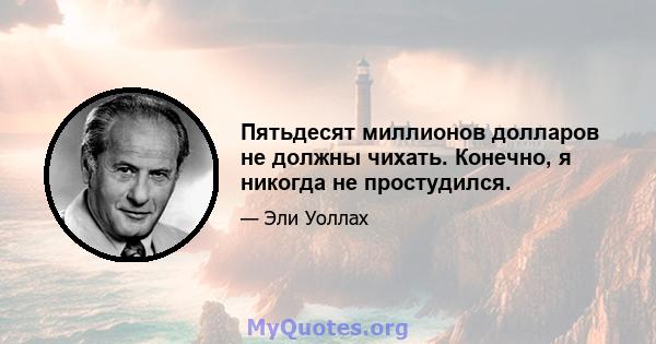 Пятьдесят миллионов долларов не должны чихать. Конечно, я никогда не простудился.