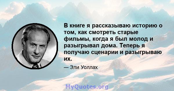 В книге я рассказываю историю о том, как смотреть старые фильмы, когда я был молод и разыгрывал дома. Теперь я получаю сценарии и разыгрываю их.