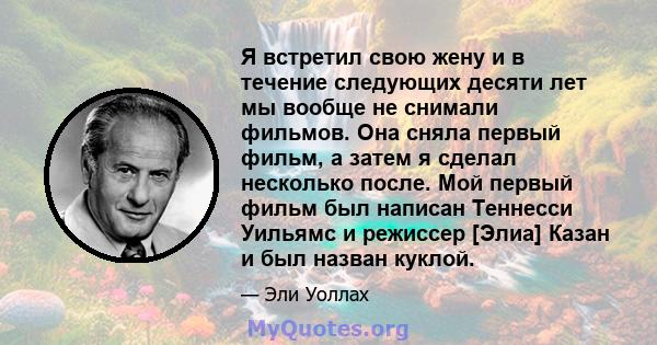 Я встретил свою жену и в течение следующих десяти лет мы вообще не снимали фильмов. Она сняла первый фильм, а затем я сделал несколько после. Мой первый фильм был написан Теннесси Уильямс и режиссер [Элиа] Казан и был