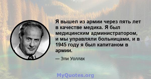 Я вышел из армии через пять лет в качестве медика. Я был медицинским администратором, и мы управляли больницами, и в 1945 году я был капитаном в армии.