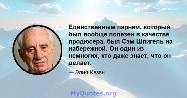 Единственным парнем, который был вообще полезен в качестве продюсера, был Сэм Шпигель на набережной. Он один из немногих, кто даже знает, что он делает.