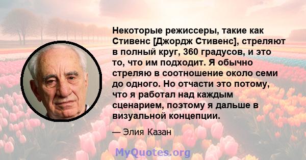 Некоторые режиссеры, такие как Стивенс [Джордж Стивенс], стреляют в полный круг, 360 градусов, и это то, что им подходит. Я обычно стреляю в соотношение около семи до одного. Но отчасти это потому, что я работал над