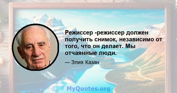 Режиссер -режиссер должен получить снимок, независимо от того, что он делает. Мы отчаянные люди.