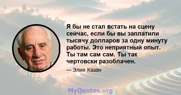 Я бы не стал встать на сцену сейчас, если бы вы заплатили тысячу долларов за одну минуту работы. Это неприятный опыт. Ты там сам сам. Ты так чертовски разоблачен.