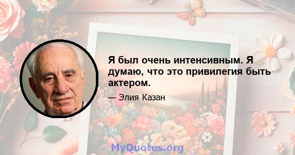 Я был очень интенсивным. Я думаю, что это привилегия быть актером.