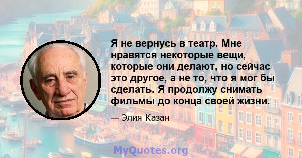 Я не вернусь в театр. Мне нравятся некоторые вещи, которые они делают, но сейчас это другое, а не то, что я мог бы сделать. Я продолжу снимать фильмы до конца своей жизни.