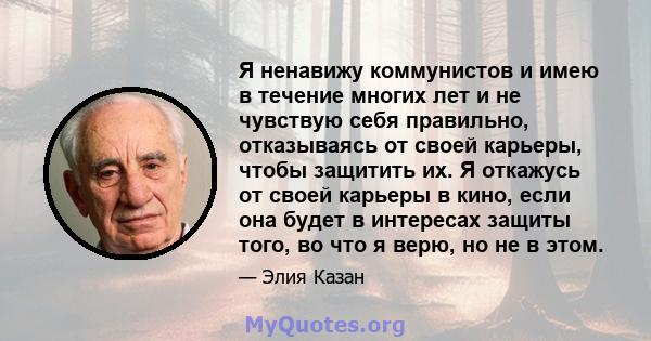 Я ненавижу коммунистов и имею в течение многих лет и не чувствую себя правильно, отказываясь от своей карьеры, чтобы защитить их. Я откажусь от своей карьеры в кино, если она будет в интересах защиты того, во что я