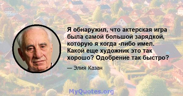 Я обнаружил, что актерская игра была самой большой зарядкой, которую я когда -либо имел. Какой еще художник это так хорошо? Одобрение так быстро?