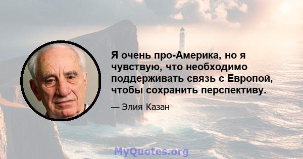 Я очень про-Америка, но я чувствую, что необходимо поддерживать связь с Европой, чтобы сохранить перспективу.