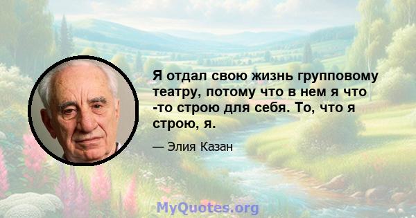 Я отдал свою жизнь групповому театру, потому что в нем я что -то строю для себя. То, что я строю, я.