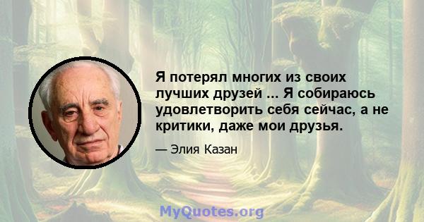 Я потерял многих из своих лучших друзей ... Я собираюсь удовлетворить себя сейчас, а не критики, даже мои друзья.