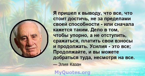 Я пришел к выводу, что все, что стоит достичь, не за пределами своей способности - или сначала кажется таким. Дело в том, чтобы упорно, а не отступить, сражаться, платить свои взносы и продолжать. Усилия - это все;