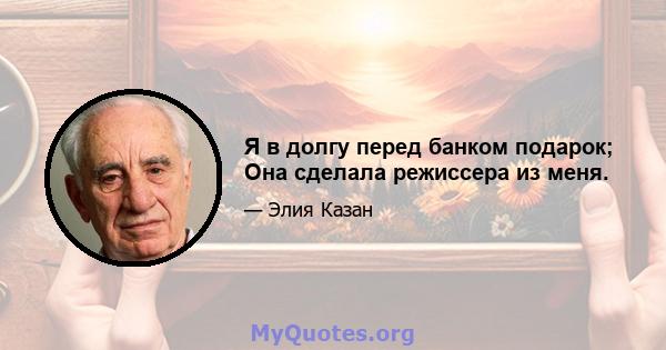 Я в долгу перед банком подарок; Она сделала режиссера из меня.