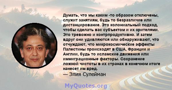 Думать, что мы каким -то образом отключены, служит занятиям, будь то безразличие или дистанцирование. Это колониальный подход, чтобы сделать вас субъектом и их зрителями. Это тревожно и контрпродуктивно. И затем вдруг