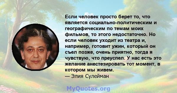 Если человек просто берет то, что является социально-политическим и географическим по темам моих фильмов, то этого недостаточно. Но если человек уходит из театра и, например, готовит ужин, который он съел позже, очень