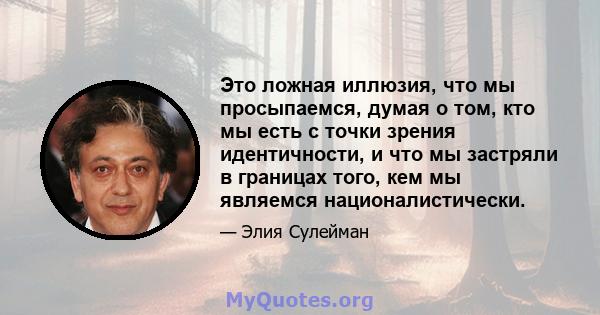 Это ложная иллюзия, что мы просыпаемся, думая о том, кто мы есть с точки зрения идентичности, и что мы застряли в границах того, кем мы являемся националистически.