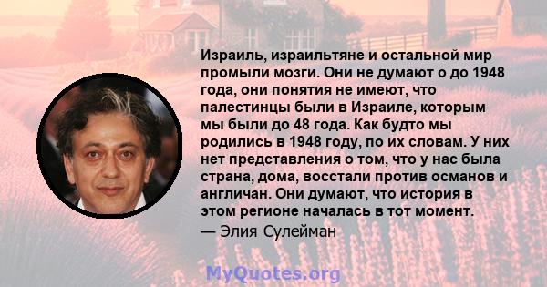 Израиль, израильтяне и остальной мир промыли мозги. Они не думают о до 1948 года, они понятия не имеют, что палестинцы были в Израиле, которым мы были до 48 года. Как будто мы родились в 1948 году, по их словам. У них