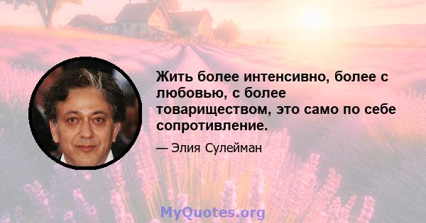 Жить более интенсивно, более с любовью, с более товариществом, это само по себе сопротивление.