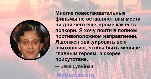 Многие повествовательные фильмы не оставляют вам места ни для чего еще, кроме как есть попкорн. Я хочу пойти в полном противоположном направлении. Я должен эвакуировать всю психологию, чтобы быть меньше главным героем,