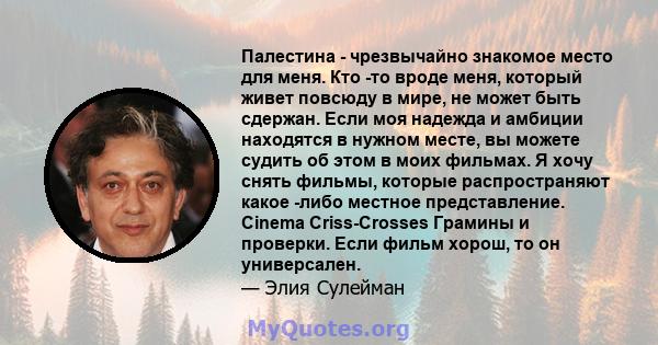 Палестина - чрезвычайно знакомое место для меня. Кто -то вроде меня, который живет повсюду в мире, не может быть сдержан. Если моя надежда и амбиции находятся в нужном месте, вы можете судить об этом в моих фильмах. Я