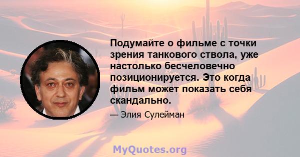 Подумайте о фильме с точки зрения танкового ствола, уже настолько бесчеловечно позиционируется. Это когда фильм может показать себя скандально.