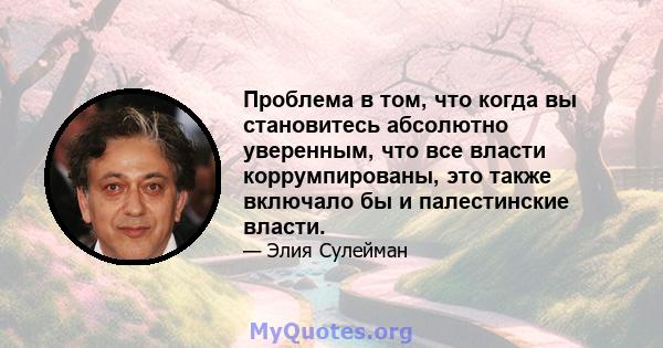 Проблема в том, что когда вы становитесь абсолютно уверенным, что все власти коррумпированы, это также включало бы и палестинские власти.