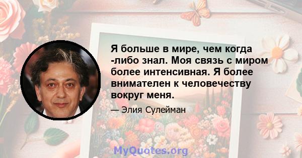 Я больше в мире, чем когда -либо знал. Моя связь с миром более интенсивная. Я более внимателен к человечеству вокруг меня.