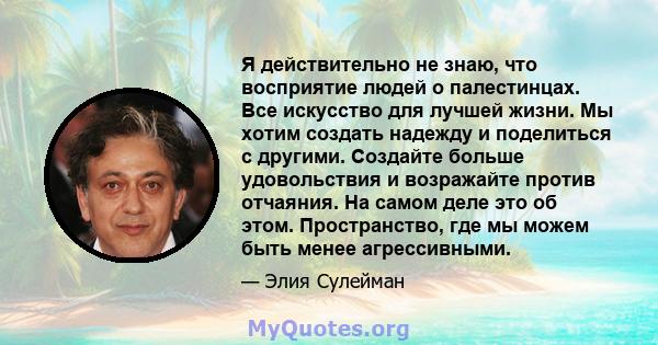 Я действительно не знаю, что восприятие людей о палестинцах. Все искусство для лучшей жизни. Мы хотим создать надежду и поделиться с другими. Создайте больше удовольствия и возражайте против отчаяния. На самом деле это