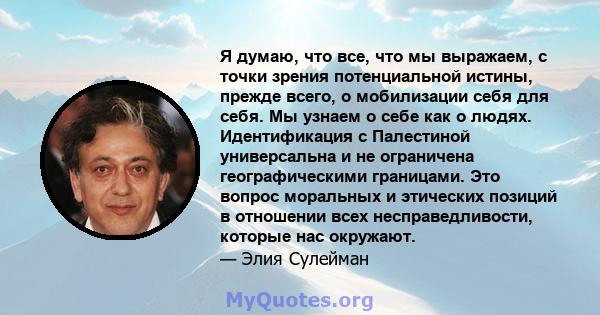 Я думаю, что все, что мы выражаем, с точки зрения потенциальной истины, прежде всего, о мобилизации себя для себя. Мы узнаем о себе как о людях. Идентификация с Палестиной универсальна и не ограничена географическими