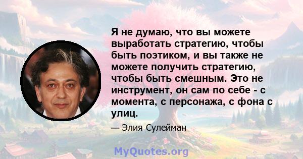 Я не думаю, что вы можете выработать стратегию, чтобы быть поэтиком, и вы также не можете получить стратегию, чтобы быть смешным. Это не инструмент, он сам по себе - с момента, с персонажа, с фона с улиц.