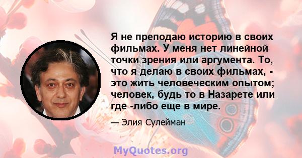 Я не преподаю историю в своих фильмах. У меня нет линейной точки зрения или аргумента. То, что я делаю в своих фильмах, - это жить человеческим опытом; человек, будь то в Назарете или где -либо еще в мире.