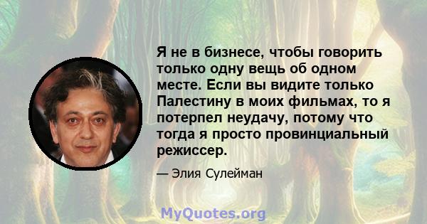 Я не в бизнесе, чтобы говорить только одну вещь об одном месте. Если вы видите только Палестину в моих фильмах, то я потерпел неудачу, потому что тогда я просто провинциальный режиссер.