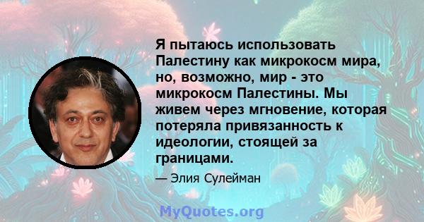 Я пытаюсь использовать Палестину как микрокосм мира, но, возможно, мир - это микрокосм Палестины. Мы живем через мгновение, которая потеряла привязанность к идеологии, стоящей за границами.