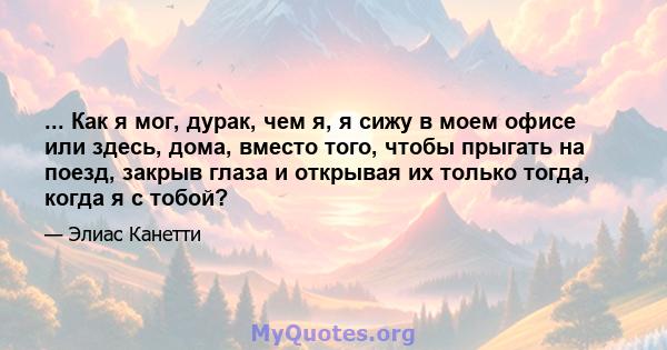 ... Как я мог, дурак, чем я, я сижу в моем офисе или здесь, дома, вместо того, чтобы прыгать на поезд, закрыв глаза и открывая их только тогда, когда я с тобой?