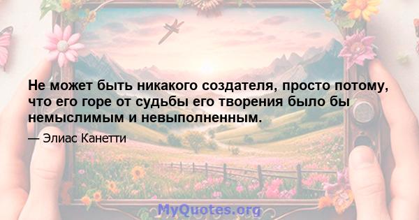 Не может быть никакого создателя, просто потому, что его горе от судьбы его творения было бы немыслимым и невыполненным.