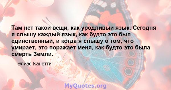 Там нет такой вещи, как уродливый язык. Сегодня я слышу каждый язык, как будто это был единственный, и когда я слышу о том, что умирает, это поражает меня, как будто это была смерть Земли.