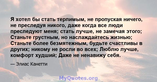 Я хотел бы стать терпимым, не пропуская ничего, не преследуя никого, даже когда все люди преследуют меня; стать лучше, не замечая этого; Станьте грустным, но наслаждайтесь жизнью; Станьте более безмятежным, будьте