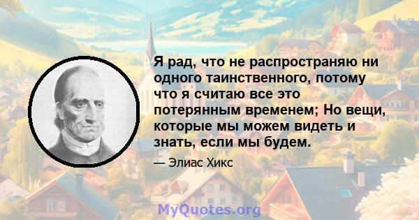 Я рад, что не распространяю ни одного таинственного, потому что я считаю все это потерянным временем; Но вещи, которые мы можем видеть и знать, если мы будем.