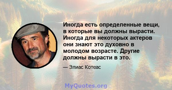 Иногда есть определенные вещи, в которые вы должны вырасти. Иногда для некоторых актеров они знают это духовно в молодом возрасте. Другие должны вырасти в это.