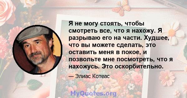 Я не могу стоять, чтобы смотреть все, что я нахожу. Я разрываю его на части. Худшее, что вы можете сделать, это оставить меня в покое, и позвольте мне посмотреть, что я нахожусь. Это оскорбительно.