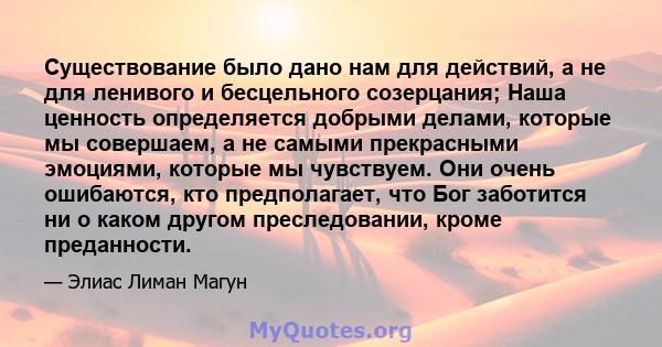 Существование было дано нам для действий, а не для ленивого и бесцельного созерцания; Наша ценность определяется добрыми делами, которые мы совершаем, а не самыми прекрасными эмоциями, которые мы чувствуем. Они очень