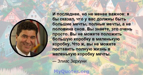 И последнее, но не менее важное: я бы сказал, что у вас должны быть большие мечты, полные мечты, а не половина снов. Вы знаете, это очень просто. Вы не можете положить большую коробку в маленькую коробку. Что ж, вы не