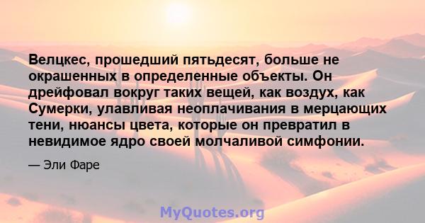 Велцкес, прошедший пятьдесят, больше не окрашенных в определенные объекты. Он дрейфовал вокруг таких вещей, как воздух, как Сумерки, улавливая неоплачивания в мерцающих тени, нюансы цвета, которые он превратил в