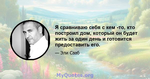 Я сравниваю себя с кем -то, кто построил дом, который он будет жить за один день и готовится предоставить его.