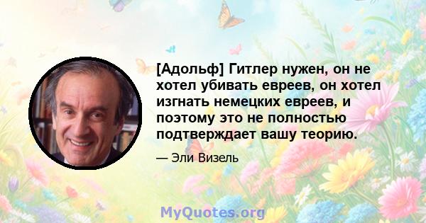 [Адольф] Гитлер нужен, он не хотел убивать евреев, он хотел изгнать немецких евреев, и поэтому это не полностью подтверждает вашу теорию.