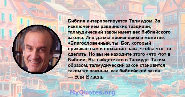 Библия интерпретируется Талмудом. За исключением раввинских традиций, талмудический закон имеет вес библейского закона. Иногда мы произносим в молитве: «Благословенный, ты, Бог, который приказал нам и похвалил нас»,