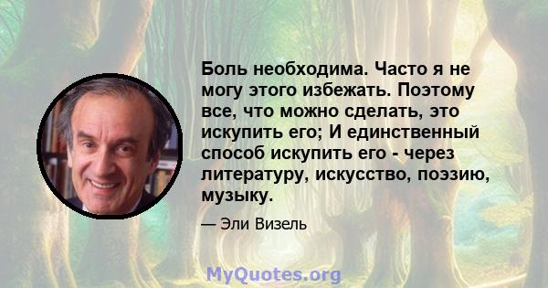 Боль необходима. Часто я не могу этого избежать. Поэтому все, что можно сделать, это искупить его; И единственный способ искупить его - через литературу, искусство, поэзию, музыку.