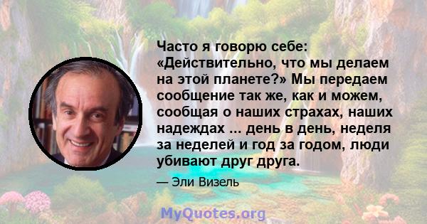 Часто я говорю себе: «Действительно, что мы делаем на этой планете?» Мы передаем сообщение так же, как и можем, сообщая о наших страхах, наших надеждах ... день в день, неделя за неделей и год за годом, люди убивают